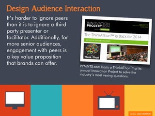 Design Audience Interaction
It’s harder to ignore peers
than it is to ignore a third
party presenter or
facilitator. Additionally, for
more senior audiences,
engagement with peers is
a key value proposition
that brands can offer. PYMNTS.com hosts a ThinkAThonTM
at itsannual Innovation Project to solve the
industry’s most vexing questions.
 