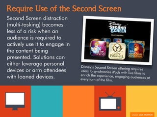 Require Use of the Second Screen
Second Screen distraction
(multi-tasking) becomes
less of a risk when an
audience is required to
actively use it to engage in
the content being
presented. Solutions can
either leverage personal
devices or arm attendees
with loaned devices.
Disney’s Second Screen offering requiresusers to synchronize iPads with live films toenrich the experience, engaging audiences atevery turn of the film.
 