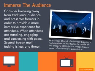 Immerse The Audience
Consider breaking away
from traditional audience
and presenter formats in
order to provide a more
immersive experience for
attendees. When attendees
are standing, engaging
and conversing with peers,
Second Screen multi-
tasking is less of a threat.
BP’s London Olympics Technology Experiencehad attendees on their feet in the middle ofjaw-dropping 3D Projection mapped roomsas part of an immersive presentation.
 