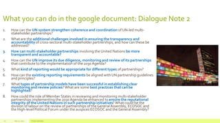 What you can do in the google document: Dialogue Note 2
1. How can the UN system strengthen coherence and coordination of UN-led multi-
stakeholder partnerships?
2. What are the additional challenges involved in ensuring the transparency and
accountability of cross-sectoral multi-stakeholder partnerships, and how can these be
addressed?
3. How can multi-stakeholder partnerships involving the United Nations be more
transparent and accountable?
4. How can the UN improve its due diligence, monitoring and review of its partnerships
that contribute to the implementation of the 2030 Agenda?
5. What kind of reporting would be appropriate for different types of partnerships?
6. How can the existing reporting requirements be aligned with UN partnership guidelines
and principles?
7. What types of partnership models have been successful in establishing clear
monitoring and review policies?What are some best practices that can be
highlighted?
8. How could the role of Member States in reviewing and monitoring multi-stakeholder
partnerships implementing the 2030Agenda be enhanced to ensure the reputational
integrity of the United Nations in such partnership initiatives? What could be the
division of labour on the review of partnerships of the General Assembly, ECOSOC and
the High-level Political Forum under the auspices ECOSOC and theGeneral Assembly?
July 22, 2012 Footer text here10
 