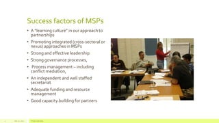 Success factors of MSPs
• A “learning culture” in our approach to
partnerships
• Promoting integrated (cross-sectoral or
nexus) approaches in MSPs
• Strong and effective leadership
• Strong governance processes,
• Process management – including
conflict mediation,
• An independent and well staffed
secretariat
• Adequate funding and resource
management
• Good capacity building for partners
July 22, 2012 Footer text here4
 