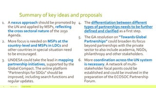 Summary of key ideas and proposals
1. A nexus approach should be promoted by
the UN and applied by MSPs, reflecting
the cross sectoral nature of the 2030
Agenda.
2. More focus is needed on MSPs at the
country-level and MSPs in LDCs and
other countries in special situation need
to be encouraged.
3. UNDESA could take the lead in mapping
partnership initiatives, supported by the
Global Compact.The online platform
“Partnerships for SDGs” should be
improved, including search functions and
regular updates.
4. The differentiation between different
types of partnerships needs to be further
defined and clarified as a first step.
5. The GA resolution on “Towards Global
Partnerships” could broaden its focus
beyond partnerships with the private
sector to also include academia, NGOs,
philanthropy and other stakeholders.
6. More coordination across the UN system
is necessary.A network of multi-
stakeholder focal points could be
established and could be involved in the
preparation of the ECOSOC Partnership
Forum.
July 22, 2012 Footer text here6
 