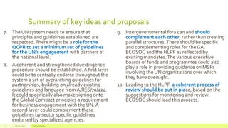 Summary of key ideas and proposals
7. The UN system needs to ensure that
principles and guidelines established are
respected.There might be a role for the
QCPR to set a minimum set of guidelines
for the UN’s engagement with partners at
the national level.
8. A coherent and strengthened due diligence
procedure should be established. A first layer
could be to centrally endorse throughout the
system a set of overarching guidelines for
partnerships, building on already existing
guidelines and language from A/RES/70/224.
It could specifically also make signing onto
the Global Compact principles a requirement
for business engagement with the UN. A
second layer could complement these
guidelines by sector specific guidelines
endorsed by specialized agencies.
9. Intergovernmental fora can and should
complement each other, rather than creating
parallel structures.There should be specific
and complementing roles for the GA,
ECOSOC and the HLPF as reflected by
existing mandates.The various executive
boards of funds and programmes could also
play a role in providing guidance on MSPs
involving the UN organizations over which
they have oversight.
10. Leading to the HLPF, a coherent process of
review should be put in place, based on the
suggestions for monitoring and review.
ECOSOC should lead this process.
July 22, 2012 Footer text here7
 