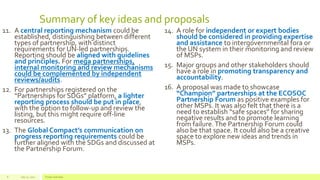 Summary of key ideas and proposals
11. A central reporting mechanism could be
established, distinguishing between different
types of partnership, with distinct
requirements for UN-led partnerships.
Reporting should be aligned with guidelines
and principles. For mega partnerships,
internal monitoring and review mechanisms
could be complemented by independent
reviews/audits.
12. For partnerships registered on the
“Partnerships for SDGs” platform, a lighter
reporting process should be put in place,
with the option to follow-up and review the
listing, but this might require off-line
resources.
13. The Global Compact’s communication on
progress reporting requirements could be
further aligned with the SDGs and discussed at
the Partnership Forum.
14. A role for independent or expert bodies
should be considered in providing expertise
and assistance to intergovernmental fora or
the UN system in their monitoring and review
of MSPs.
15. Major groups and other stakeholders should
have a role in promoting transparency and
accountability.
16. A proposal was made to showcase
“Champion” partnerships at the ECOSOC
Partnership Forum as positive examples for
other MSPs. It was also felt that there is a
need to establish “safe spaces” for sharing
negative results and to promote learning
from failure.The Partnership Forum could
also be that space. It could also be a creative
space to explore new ideas and trends in
MSPs.
July 22, 2012 Footer text here8
 