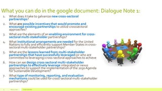 What you can do in the google document: Dialogue Note 1:
1. What does it take to galvanize new cross-sectoral
partnerships?
2. What are possible incentives that would promote and
encourage existing partnerships to utilize crosssectoral
approaches?
3. What are the elements of an enabling environment for cross-
sectoral multi-stakeholder partnerships?
4. What institutional arrangements are needed for the United
Nations to fully and efficiently support Member States in cross-
sectoral multi-stakeholder partnerships?
5. What are the lessons learned from multi-stakeholder
partnerships that have successfully leveraged (or who are
committed to leveraging) cross-sectoral approaches to achieve
6. How can we design cross-sectoral multi-stakeholder
partnerships to effectively leverage integrated or nexus
approaches to support the implementation of the 2030 Agenda
for Sustainable Development?
7. What type of monitoring, reporting, and evaluation
mechanisms could be used for cross-sectoral multi-stakeholder
partnerships?
July 22, 2012 Footer text here9
 