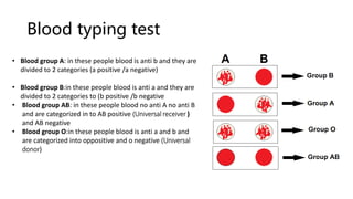 Blood typing test
• Blood group A: in these people blood is anti b and they are
divided to 2 categories (a positive /a negative)
• Blood group B:in these people blood is anti a and they are
divided to 2 categories to (b positive /b negative
• Blood group AB: in these people blood no anti A no anti B
and are categorized in to AB positive (Universal receiver )
and AB negative
• Blood group O:in these people blood is anti a and b and
are categorized into oppositive and o negative (Universal
donor)
 