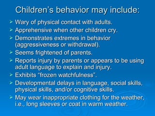 Children’s behavior may include:
   Wary of physical contact with adults.
   Apprehensive when other children cry.
   Demonstrates extremes in behavior
    (aggressiveness or withdrawal).
   Seems frightened of parents.
   Reports injury by parents or appears to be using
    adult language to explain and injury.
   Exhibits “frozen watchfulness”.
   Developmental delays in language, social skills,
    physical skills, and/or cognitive skills.
   May wear inappropriate clothing for the weather,
    i.e., long sleeves or coat in warm weather.
 