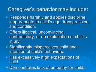 Caregiver’s behavior may include:
 Responds harshly and applies discipline
  inappropriate to child’s age, transgression,
  and condition.
 Offers illogical, unconvincing,
  contradictory, or no explanation of child’s
  injury.
 Significantly misperceives child and
  intention of child’s behaviors.
 Has excessively high expectations of
  child.
 Demonstrates lack of empathy for child.
 