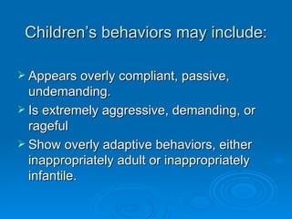 Children’s behaviors may include:

 Appears overly compliant, passive,
  undemanding.
 Is extremely aggressive, demanding, or
  rageful
 Show overly adaptive behaviors, either
  inappropriately adult or inappropriately
  infantile.
 