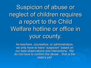 Suspicion of abuse or
neglect of children requires
   a report to the Child
Welfare hotline or office in
       your county.
   As teachers, counselors, or administrators,
   we only have to have “suspicion” based on
   our best observations and interactions. We
  do not have to confirm the abuse . .that is the
                   state’s job!
 