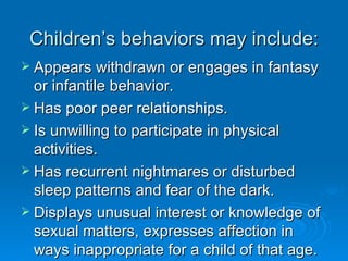 Children’s behaviors may include:
 Appears withdrawn or engages in fantasy
  or infantile behavior.
 Has poor peer relationships.
 Is unwilling to participate in physical
  activities.
 Has recurrent nightmares or disturbed
  sleep patterns and fear of the dark.
 Displays unusual interest or knowledge of
  sexual matters, expresses affection in
  ways inappropriate for a child of that age.
 