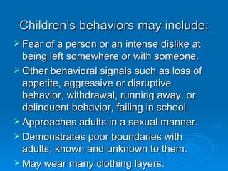 Children’s behaviors may include:
 Fear of a person or an intense dislike at
  being left somewhere or with someone.
 Other behavioral signals such as loss of
  appetite, aggressive or disruptive
  behavior, withdrawal, running away, or
  delinquent behavior, failing in school.
 Approaches adults in a sexual manner.
 Demonstrates poor boundaries with
  adults, known and unknown to them.
 May wear many clothing layers.
 