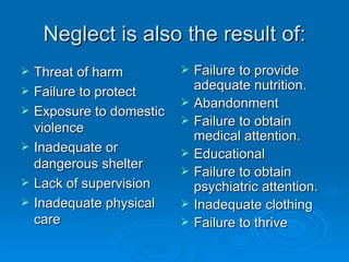 Neglect is also the result of:
   Threat of harm            Failure to provide
   Failure to protect         adequate nutrition.
                              Abandonment
   Exposure to domestic
    violence
                              Failure to obtain
                               medical attention.
   Inadequate or             Educational
    dangerous shelter         Failure to obtain
   Lack of supervision        psychiatric attention.
   Inadequate physical       Inadequate clothing
    care                      Failure to thrive
 