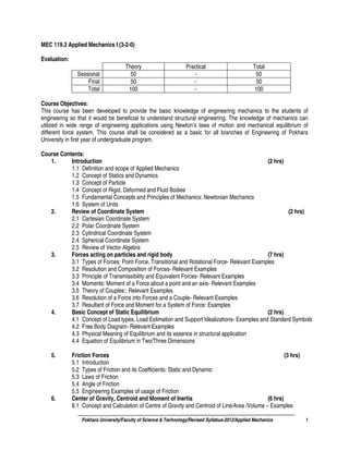 Pokhara University/Faculty of Science & Technology/Revised Syllabus-2012/Applied Mechanics 1
MEC 119.3 Applied Mechanics I (3-2-0)
Evaluation:
Theory Practical Total
Sessional 50 - 50
Final 50 - 50
Total 100 - 100
Course Objectives:
This course has been developed to provide the basic knowledge of engineering mechanics to the students of
engineering so that it would be beneficial to understand structural engineering. The knowledge of mechanics can
utilized in wide range of engineering applications using Newton’s laws of motion and mechanical equilibrium of
different force system. This course shall be considered as a basic for all branches of Engineering of Pokhara
University in first year of undergraduate program.
Course Contents:
1. Introduction (2 hrs)
1.1 Definition and scope of Applied Mechanics
1.2 Concept of Statics and Dynamics
1.3 Concept of Particle
1.4 Concept of Rigid, Deformed and Fluid Bodies
1.5 Fundamental Concepts and Principles of Mechanics: Newtonian Mechanics
1.6 System of Units
2. Review of Coordinate System (2 hrs)
2.1 Cartesian Coordinate System
2.2 Polar Coordinate System
2.3 Cylindrical Coordinate System
2.4 Spherical Coordinate System
2.5 Review of Vector Algebra
3. Forces acting on particles and rigid body (7 hrs)
3.1 Types of Forces: Point Force, Transitional and Rotational Force- Relevant Examples
3.2 Resolution and Composition of Forces- Relevant Examples
3.3 Principle of Transmissibility and Equivalent Forces- Relevant Examples
3.4 Moments: Moment of a Force about a point and an axis- Relevant Examples
3.5 Theory of Couples:: Relevant Examples
3.6 Resolution of a Force into Forces and a Couple- Relevant Examples
3.7 Resultant of Force and Moment for a System of Force: Examples
4. Basic Concept of Static Equilibrium (2 hrs)
4.1 Concept of Load types, Load Estimation and Support Idealizations- Examples and Standard Symbols
4.2 Free Body Diagram- Relevant Examples
4.3 Physical Meaning of Equilibrium and its essence in structural application
4.4 Equation of Equilibrium in Two/Three Dimensions
5. Friction Forces (3 hrs)
5.1 Introduction
5.2 Types of Friction and its Coefficients: Static and Dynamic
5.3 Laws of Friction
5.4 Angle of Friction
5.5 Engineering Examples of usage of Friction
6. Center of Gravity, Centroid and Moment of Inertia (6 hrs)
6.1 Concept and Calculation of Centre of Gravity and Centroid of Line/Area /Volume – Examples
 