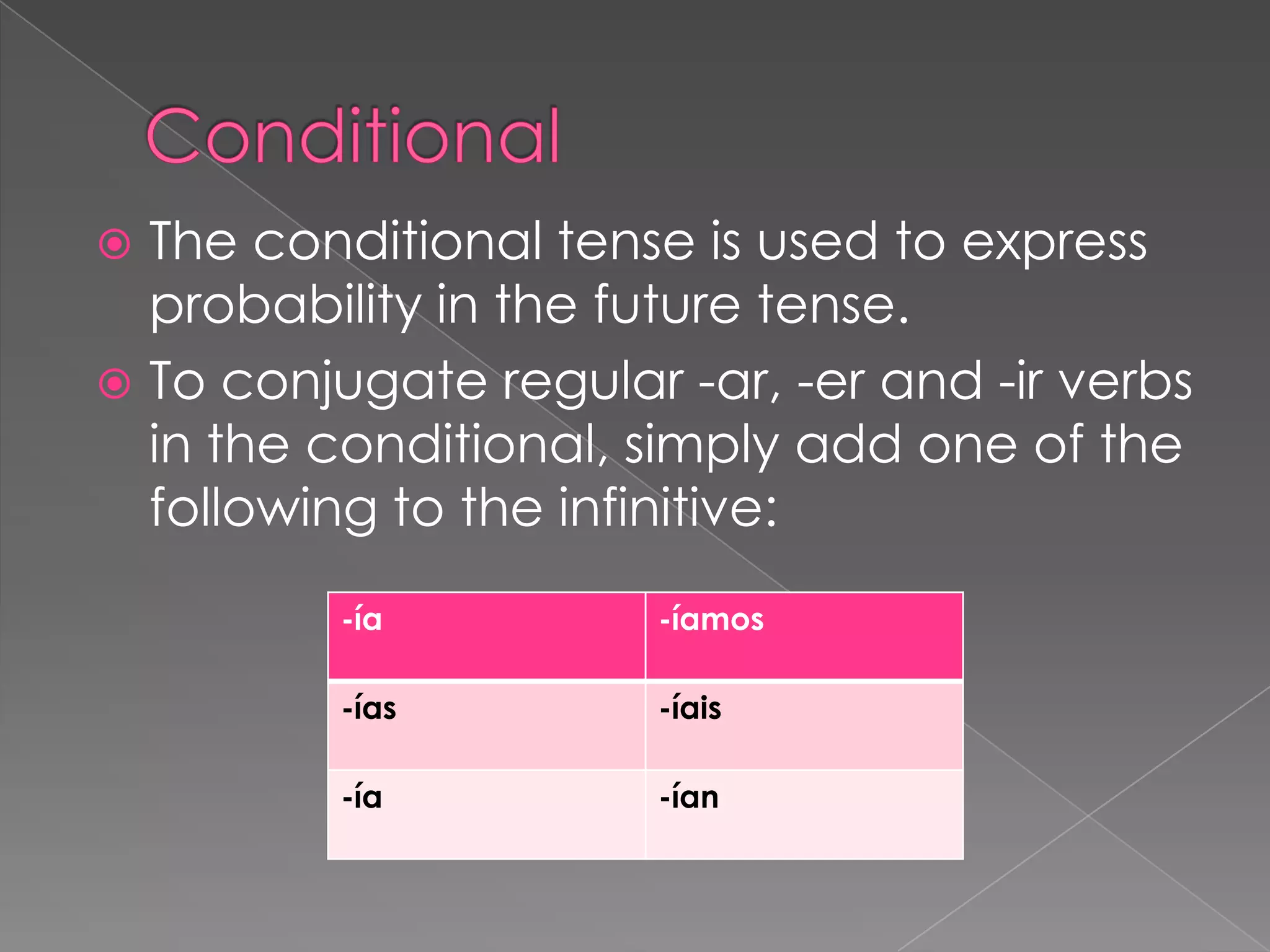  The conditional tense is used to express
  probability in the future tense.
 To conjugate regular -ar, -er and -ir verbs
  in the conditional, simply add one of the
  following to the infinitive:
          -ía          -íamos

          -ías         -íais

          -ía          -ían
 