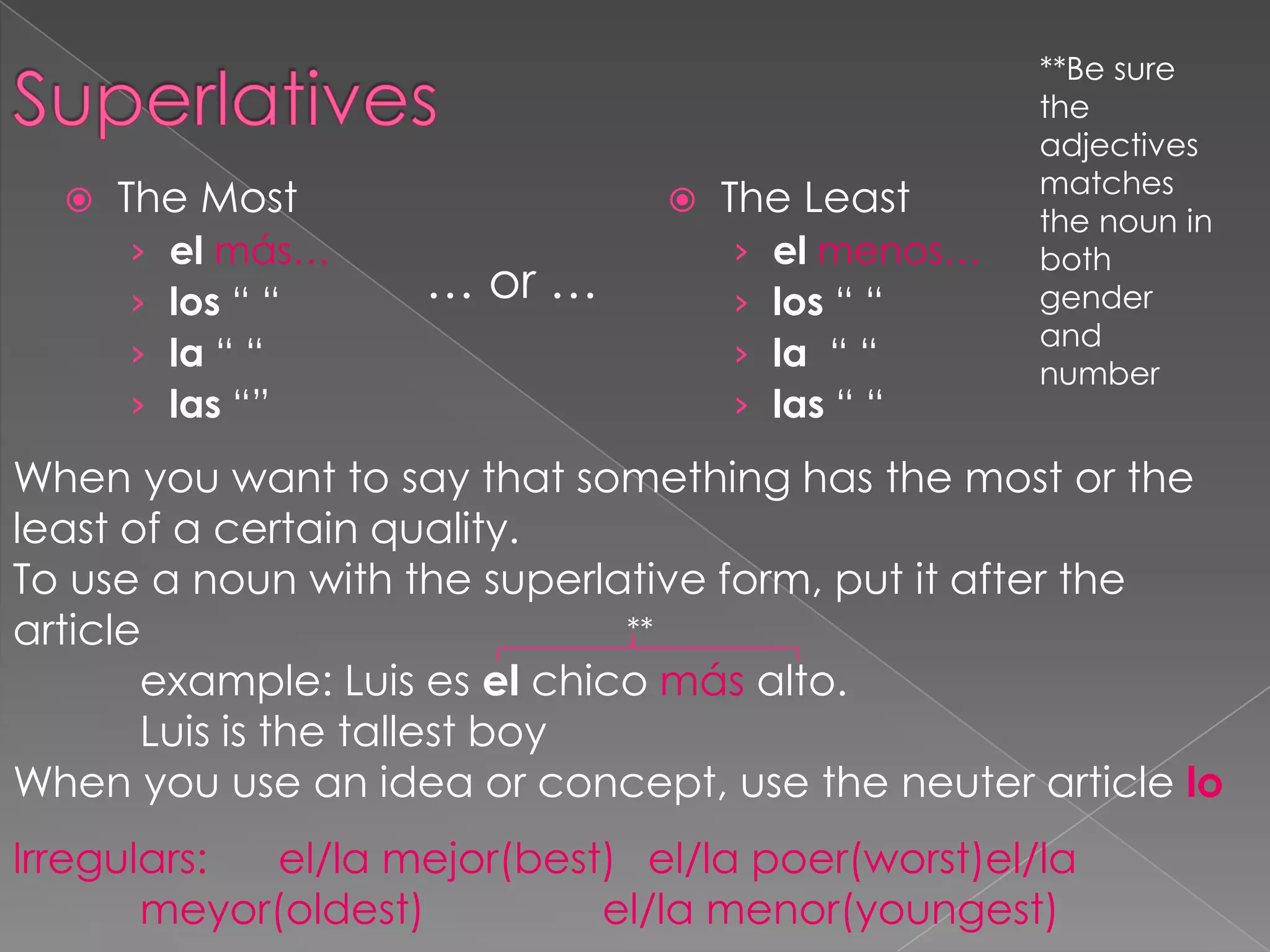 **Be sure
                                                    the
                                                    adjectives
                                                    matches
     The Most                     The Least       the noun in
      ›   el más…                   ›   el menos…   both
      ›   los “ “   … or …          ›   los “ “     gender
                                                    and
      ›   la “ “                    ›   la “ “      number
      ›   las “”                    ›   las “ “
When you want to say that something has the most or the
least of a certain quality.
To use a noun with the superlative form, put it after the
article                        **
       example: Luis es el chico más alto.
       Luis is the tallest boy
When you use an idea or concept, use the neuter article lo
Irregulars:  el/la mejor(best) el/la poer(worst)el/la
       meyor(oldest)         el/la menor(youngest)
 