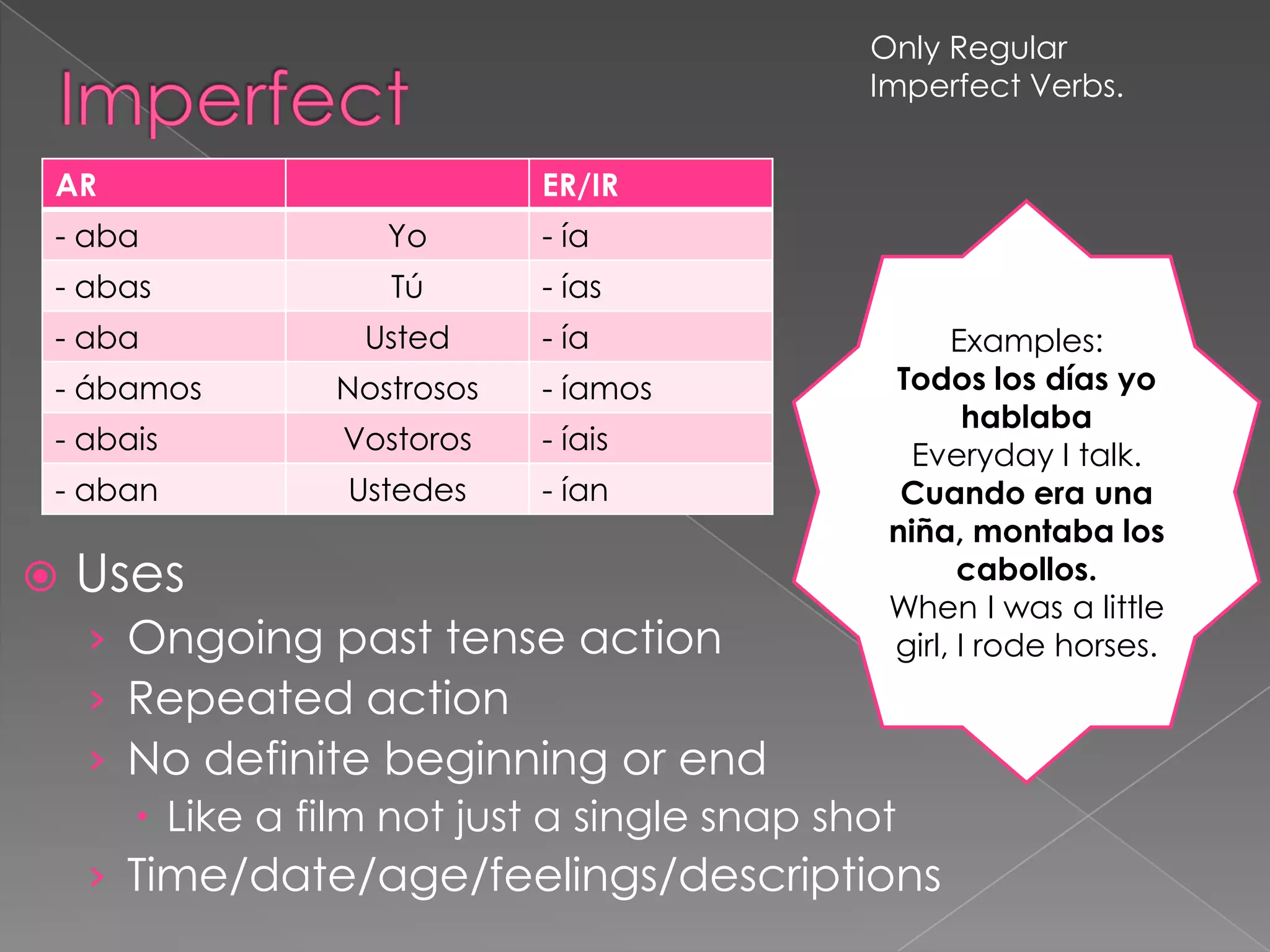 Only Regular
                                           Imperfect Verbs.


AR                          ER/IR
- aba              Yo       - ía
- abas             Tú       - ías
- aba            Usted      - ía                 Examples:
- ábamos        Nostrosos   - íamos         Todos los días yo
                                                   hablaba
- abais         Vostoros    - íais            Everyday I talk.
- aban           Ustedes    - ían            Cuando era una
                                            niña, montaba los
   Uses                                          cabollos.
                                            When I was a little
    › Ongoing past tense action             girl, I rode horses.
    › Repeated action
    › No definite beginning or end
       Like a film not just a single snap shot
    › Time/date/age/feelings/descriptions
 