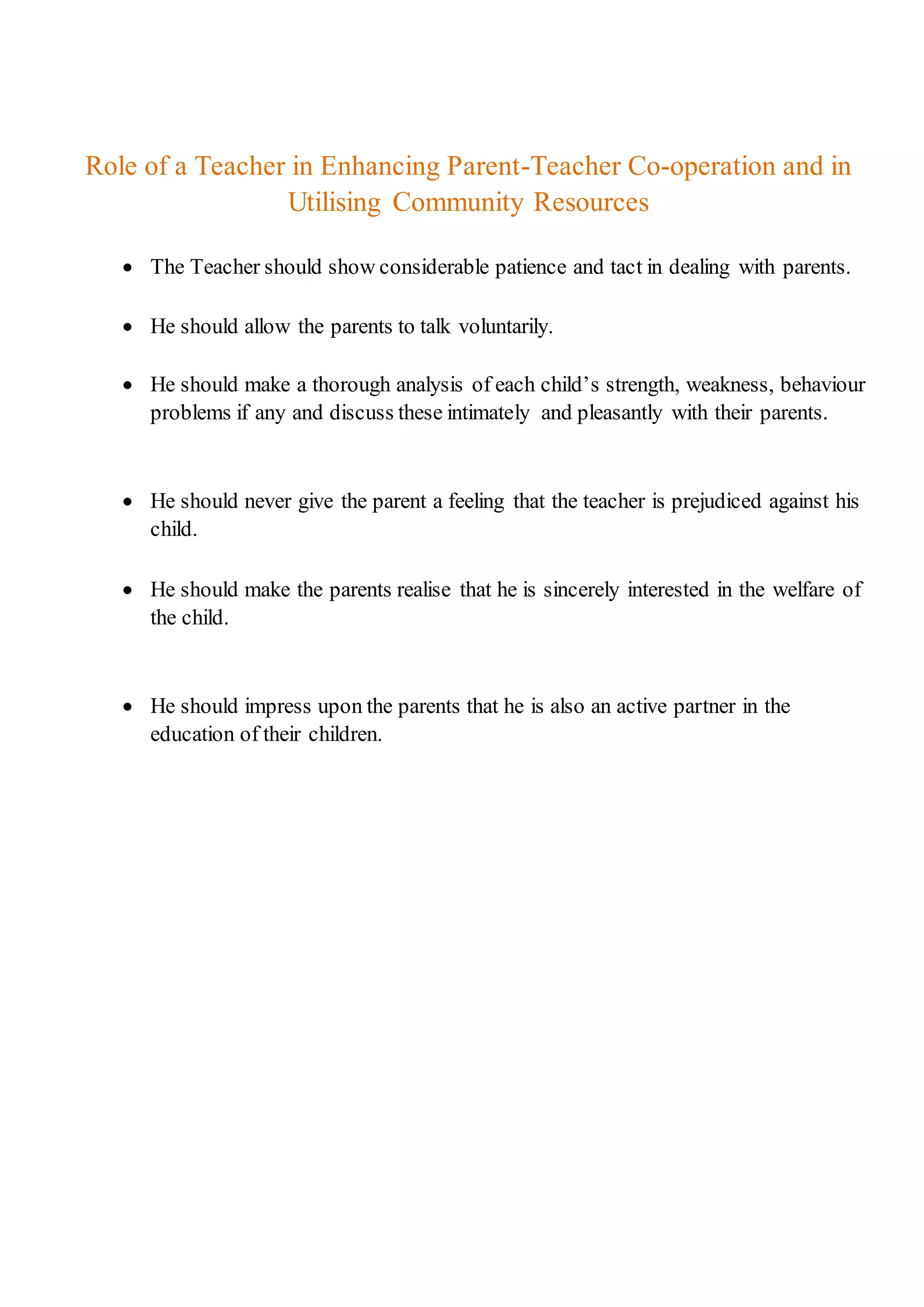 Role of a Teacher in Enhancing Parent-Teacher Co-operation and in
Utilising Community Resources
 The Teacher should show considerable patience and tact in dealing with parents.
 He should allow the parents to talk voluntarily.
 He should make a thorough analysis of each child’s strength, weakness, behaviour
problems if any and discuss these intimately and pleasantly with their parents.
 He should never give the parent a feeling that the teacher is prejudiced against his
child.
 He should make the parents realise that he is sincerely interested in the welfare of
the child.
 He should impress upon the parents that he is also an active partner in the
education of their children.
 