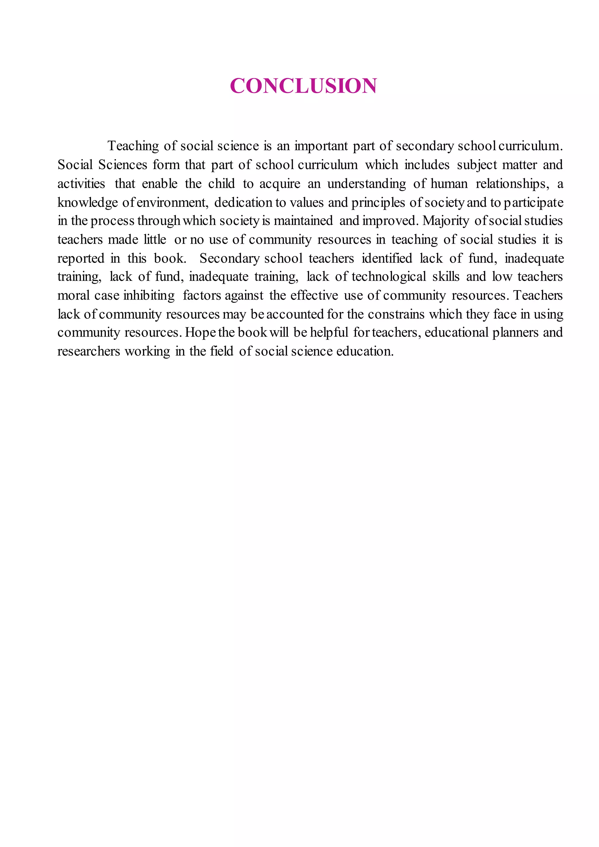 CONCLUSION
Teaching of social science is an important part of secondary schoolcurriculum.
Social Sciences form that part of school curriculum which includes subject matter and
activities that enable the child to acquire an understanding of human relationships, a
knowledge ofenvironment, dedication to values and principles of societyand to participate
in the process throughwhich societyis maintained and improved. Majority ofsocialstudies
teachers made little or no use of community resources in teaching of social studies it is
reported in this book. Secondary school teachers identified lack of fund, inadequate
training, lack of fund, inadequate training, lack of technological skills and low teachers
moral case inhibiting factors against the effective use of community resources. Teachers
lack of community resources may beaccounted for the constrains which they face in using
community resources. Hopethe bookwill be helpful forteachers, educational planners and
researchers working in the field of social science education.
 