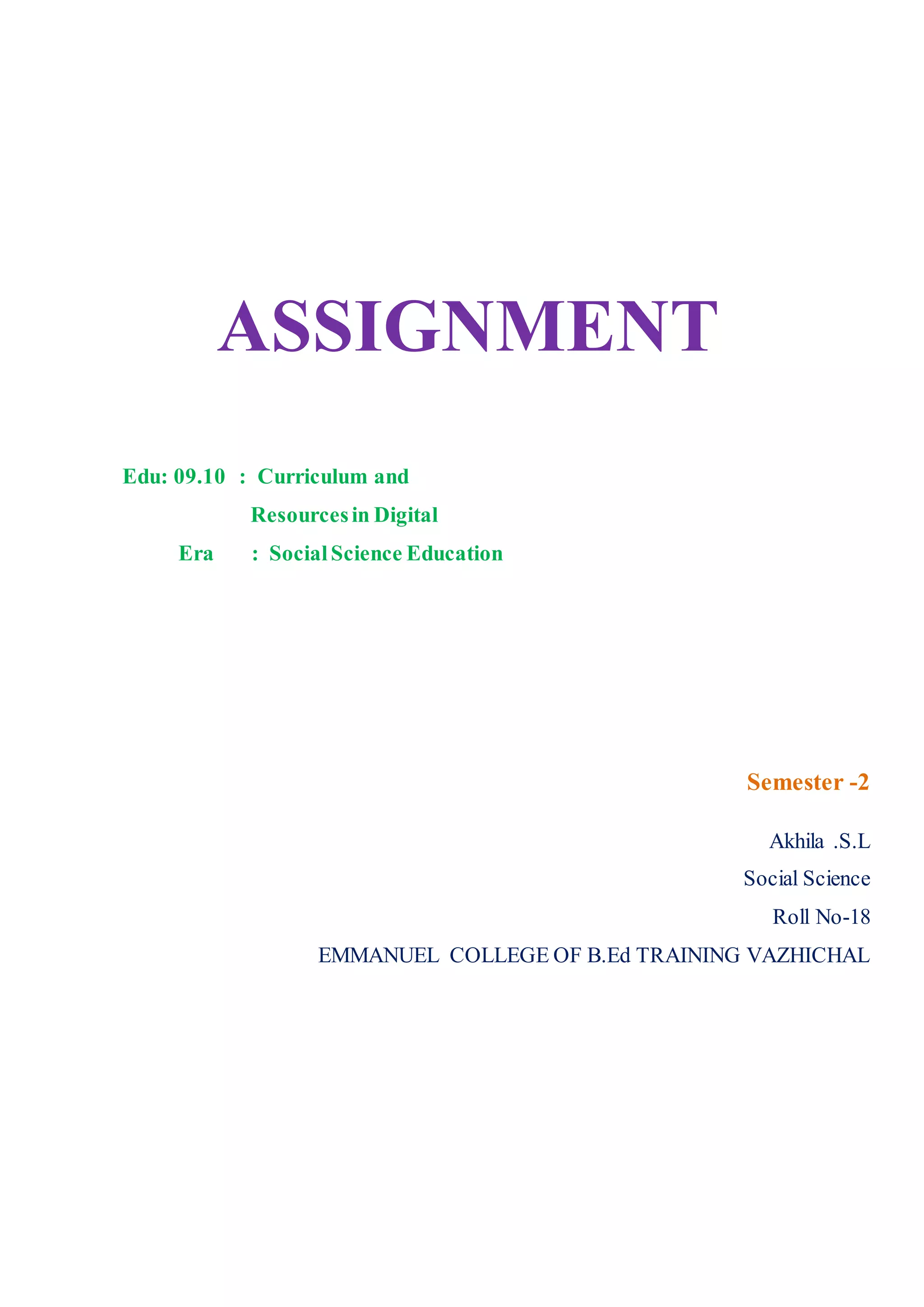 ASSIGNMENT
Edu: 09.10 : Curriculum and
Resourcesin Digital
Era : SocialScience Education
Semester -2
Akhila .S.L
Social Science
Roll No-18
EMMANUEL COLLEGE OF B.Ed TRAINING VAZHICHAL
 