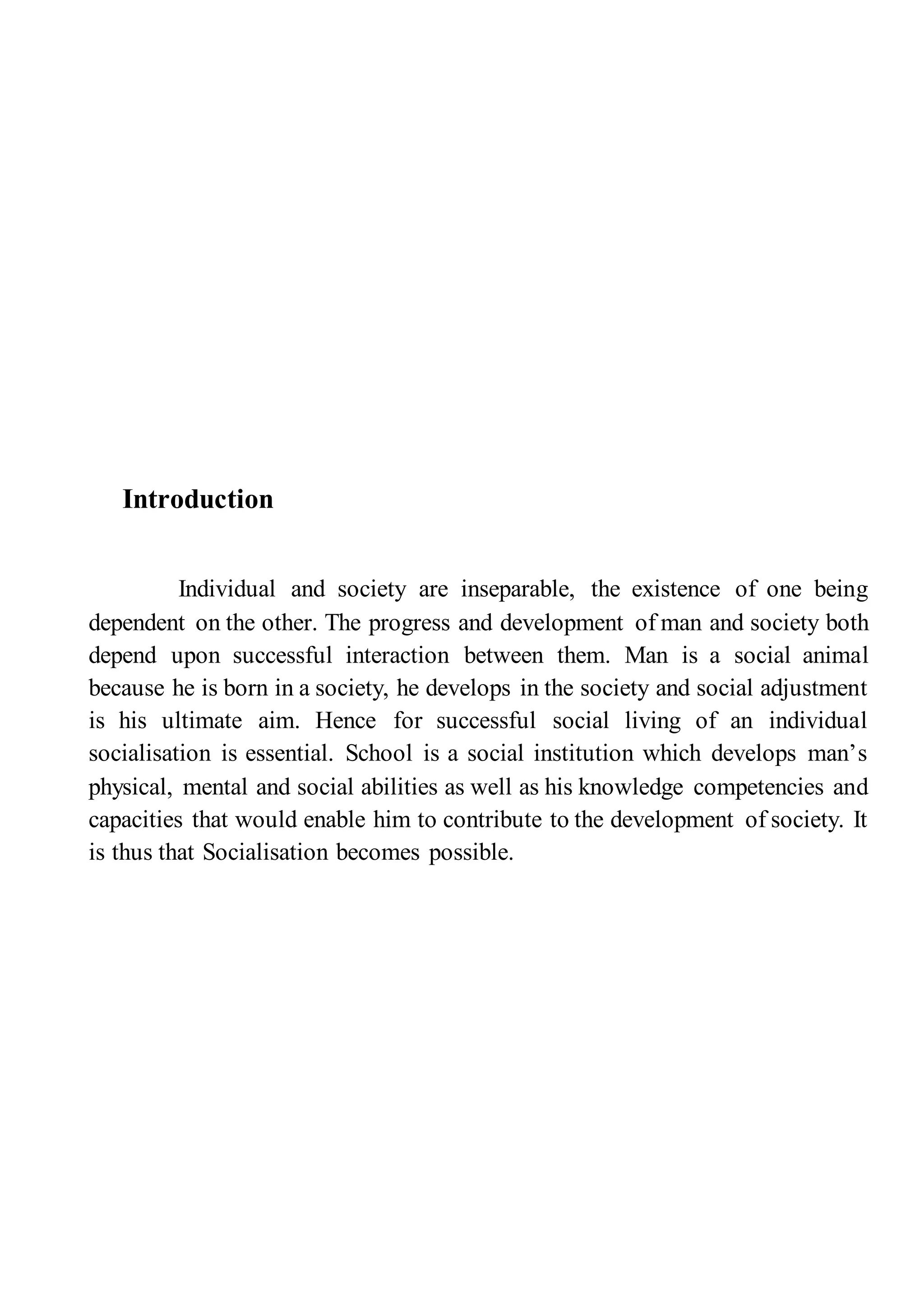 Introduction
Individual and society are inseparable, the existence of one being
dependent on the other. The progress and development of man and society both
depend upon successful interaction between them. Man is a social animal
because he is born in a society, he develops in the society and social adjustment
is his ultimate aim. Hence for successful social living of an individual
socialisation is essential. School is a social institution which develops man’s
physical, mental and social abilities as well as his knowledge competencies and
capacities that would enable him to contribute to the development of society. It
is thus that Socialisation becomes possible.
 