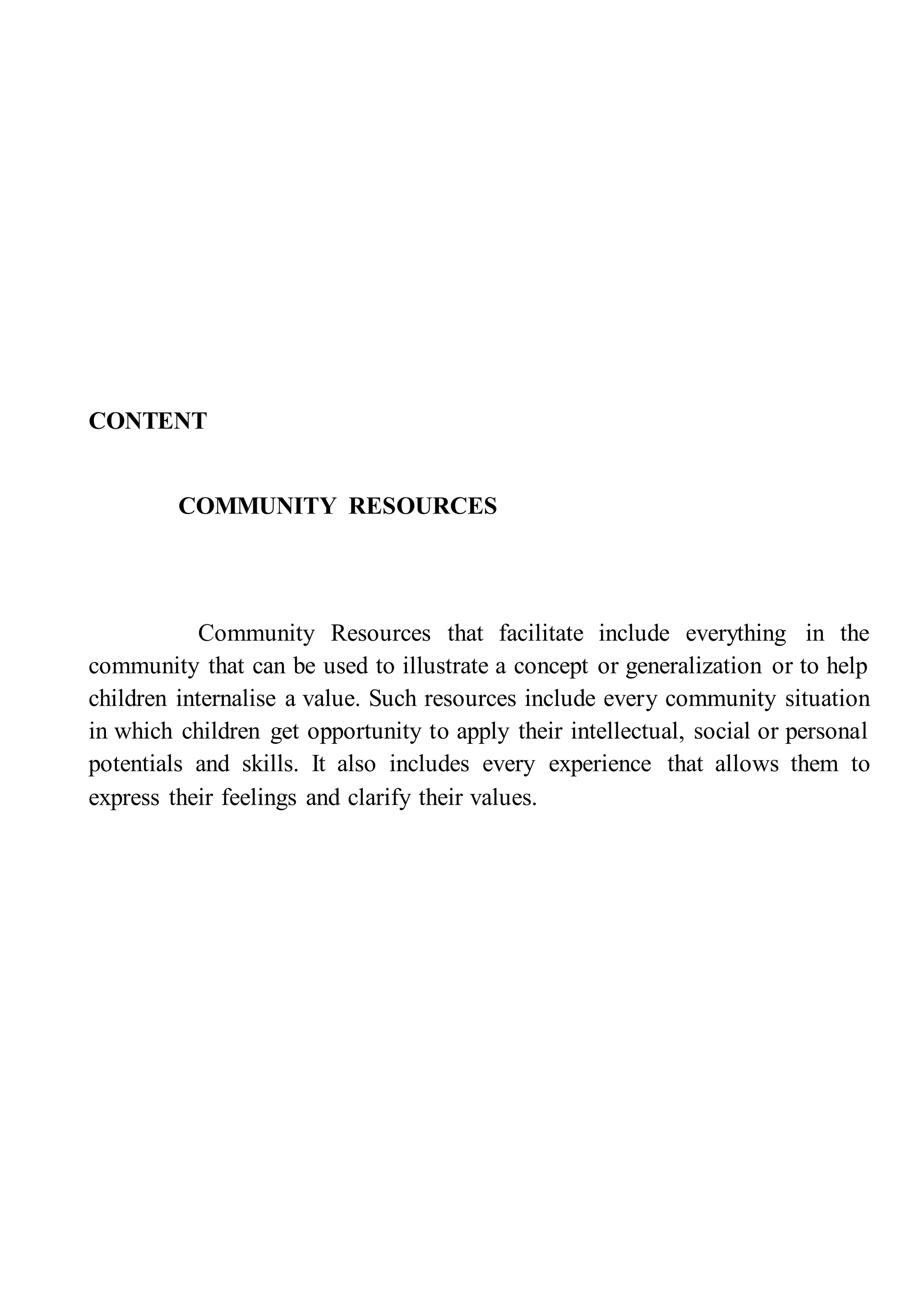 CONTENT
COMMUNITY RESOURCES
Community Resources that facilitate include everything in the
community that can be used to illustrate a concept or generalization or to help
children internalise a value. Such resources include every community situation
in which children get opportunity to apply their intellectual, social or personal
potentials and skills. It also includes every experience that allows them to
express their feelings and clarify their values.
 