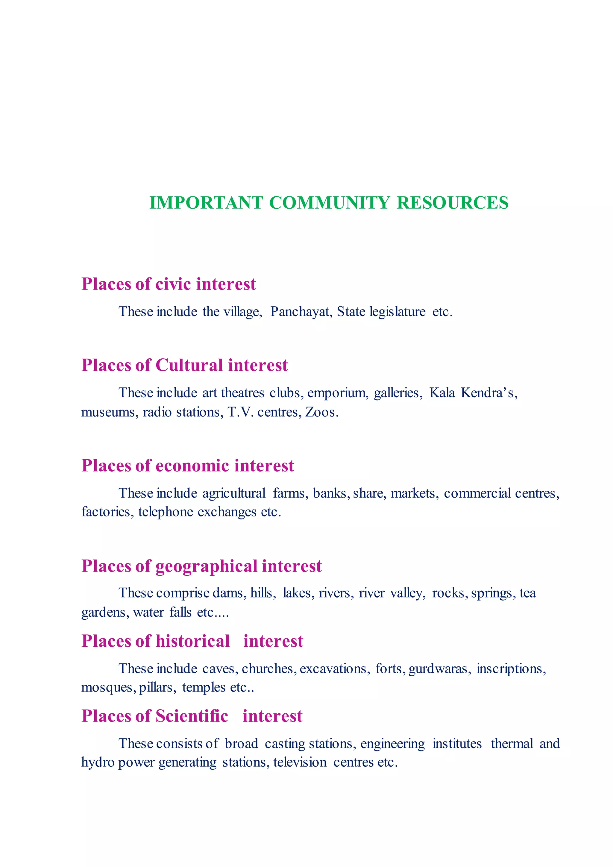 IMPORTANT COMMUNITY RESOURCES
Places of civic interest
These include the village, Panchayat, State legislature etc.
Places of Cultural interest
These include art theatres clubs, emporium, galleries, Kala Kendra’s,
museums, radio stations, T.V. centres, Zoos.
Places of economic interest
These include agricultural farms, banks, share, markets, commercial centres,
factories, telephone exchanges etc.
Places of geographical interest
These comprise dams, hills, lakes, rivers, river valley, rocks, springs, tea
gardens, water falls etc....
Places of historical interest
These include caves, churches, excavations, forts, gurdwaras, inscriptions,
mosques, pillars, temples etc..
Places of Scientific interest
These consists of broad casting stations, engineering institutes thermal and
hydro power generating stations, television centres etc.
 