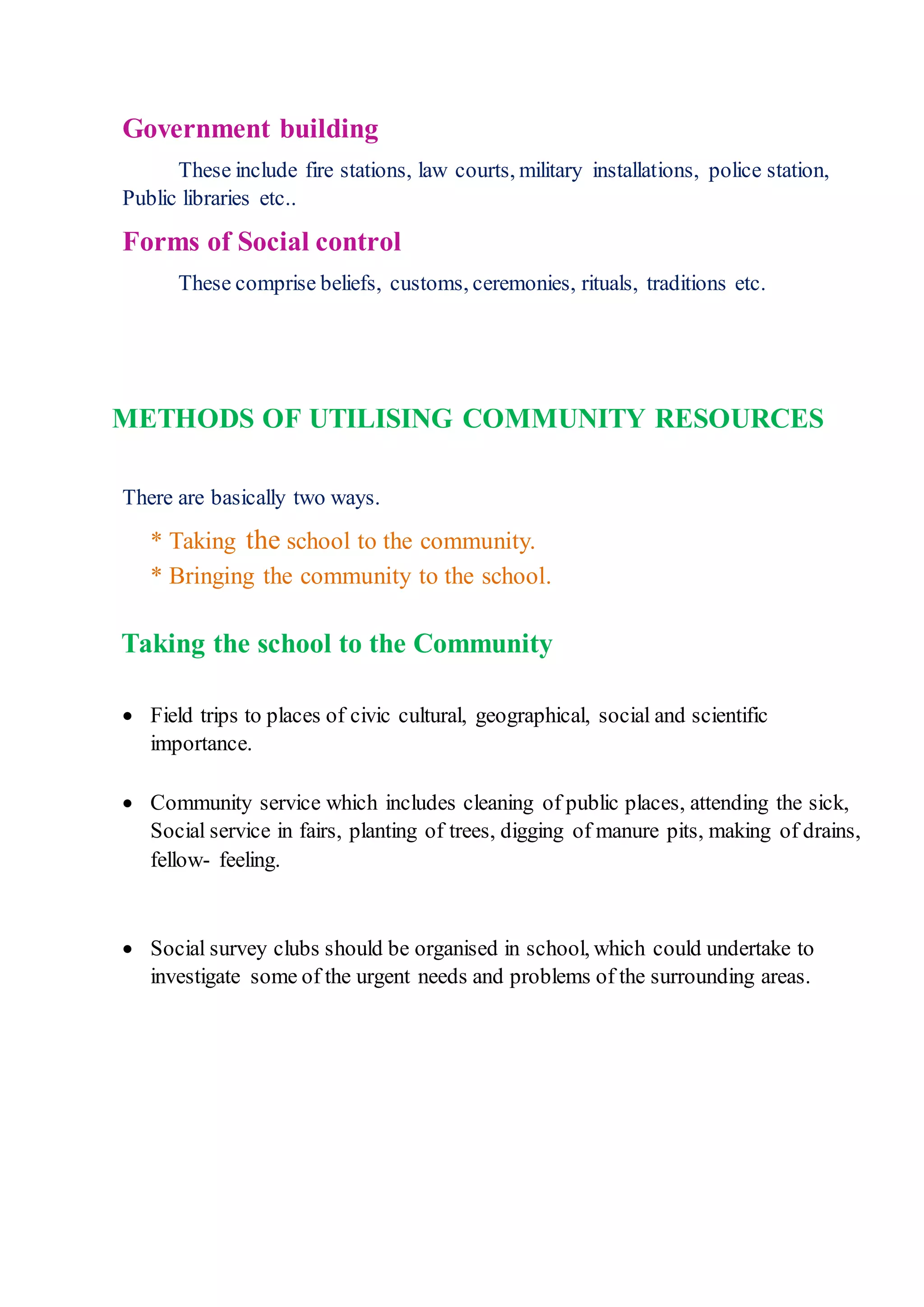 Government building
These include fire stations, law courts, military installations, police station,
Public libraries etc..
Forms of Social control
These comprise beliefs, customs, ceremonies, rituals, traditions etc.
METHODS OF UTILISING COMMUNITY RESOURCES
There are basically two ways.
* Taking the school to the community.
* Bringing the community to the school.
Taking the school to the Community
 Field trips to places of civic cultural, geographical, social and scientific
importance.
 Community service which includes cleaning of public places, attending the sick,
Social service in fairs, planting of trees, digging of manure pits, making of drains,
fellow- feeling.
 Social survey clubs should be organised in school, which could undertake to
investigate some of the urgent needs and problems of the surrounding areas.
 