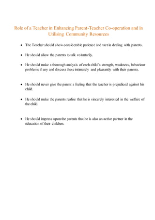Role of a Teacher in Enhancing Parent-Teacher Co-operation and in
Utilising Community Resources
 The Teacher should show considerable patience and tact in dealing with parents.
 He should allow the parents to talk voluntarily.
 He should make a thorough analysis of each child’s strength, weakness, behaviour
problems if any and discuss these intimately and pleasantly with their parents.
 He should never give the parent a feeling that the teacher is prejudiced against his
child.
 He should make the parents realise that he is sincerely interested in the welfare of
the child.
 He should impress upon the parents that he is also an active partner in the
education of their children.
 