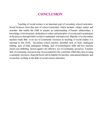 CONCLUSION
Teaching of social science is an important part of secondary schoolcurriculum.
Social Sciences form that part of school curriculum which includes subject matter and
activities that enable the child to acquire an understanding of human relationships, a
knowledge ofenvironment, dedication to values and principles of societyand to participate
in the process throughwhich societyis maintained and improved. Majority ofsocialstudies
teachers made little or no use of community resources in teaching of social studies it is
reported in this book. Secondary school teachers identified lack of fund, inadequate
training, lack of fund, inadequate training, lack of technological skills and low teachers
moral case inhibiting factors against the effective use of community resources. Teachers
lack of community resources may beaccounted for the constrains which they face in using
community resources. Hopethe bookwill be helpful forteachers, educational planners and
researchers working in the field of social science education.
 