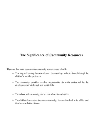 The Significance of Community Resources
There are four main reasons why community resources are valuable.
 Teaching and learning becomerelevant, becausethey can beperformed through the
children’s social experiences.
 The community provides excellent opportunities for social action and for the
development of intellectual and social skills.
 The school and community can become closer to each other.
 The children learn more about the community, become involved in its affairs and
thus become better citizens.
 
