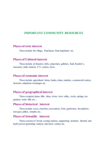 IMPORTANT COMMUNITY RESOURCES
Places of civic interest
These include the village, Panchayat, State legislature etc.
Places of Cultural interest
These include art theatres clubs, emporium, galleries, Kala Kendra’s,
museums, radio stations, T.V. centres, Zoos.
Places of economic interest
These include agricultural farms, banks, share, markets, commercial centres,
factories, telephone exchanges etc.
Places of geographical interest
These comprise dams, hills, lakes, rivers, river valley, rocks, springs, tea
gardens, water falls etc....
Places of historical interest
These include caves, churches, excavations, forts, gurdwaras, inscriptions,
mosques, pillars, temples etc..
Places of Scientific interest
These consists of broad casting stations, engineering institutes thermal and
hydro power generating stations, television centres etc.
 