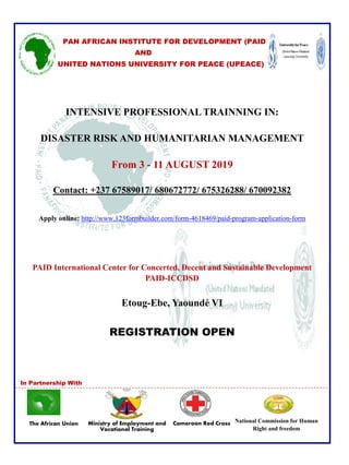 The African Union
PAN AFRICAN INSTITUTE FOR DEVELOPMENT (PAID
AND
UNITED NATIONS UNIVERSITY FOR PEACE (UPEACE)
INTENSIVE PROFESSIONAL TRAINNING IN:
DISASTER RISK AND HUMANITARIAN MANAGEMENT
From 3 - 11 AUGUST 2019
Contact: +237 67589017/ 680672772/ 675326288/ 670092382
Apply online: http://www.123formbuilder.com/form-4618469/paid-program-application-form
PAID International Center for Concerted, Decent and Sustainable Development
PAID-ICCDSD
Etoug-Ebe, Yaoundé VI
REGISTRATION OPEN
In Partnership With
National Commission for Human
Right and freedom
Ministry of Employment and
Vocational Training
Cameroon Red Cross
 
