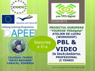 10/24/2013
PROIECTUL EUROPEAN
”YOURVID YESdigital”
ATELIER DE LUCRU
(WORKSHOP)

Sesiunea
a II-a
COLEGIUL TEHNIC
”MATEI BASARAB”
CARACAL, ROMÂNIA

1

PBL &
VIDEO

ÎN ÎNVĂȚĂMÂNTUL
PROFESIONAL
ȘI TEHNIC
Yourvid YESdigital / 2012-1ES1-LEO05-49498

 