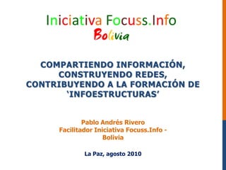 Compartiendoinformación, construyendoredes, contribuyendo a la formación de ‘infoestructuras’ Pablo Andrés Rivero FacilitadorIniciativaFocuss.Info - Bolivia La Paz, agosto 2010 