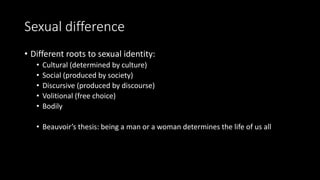 Sexual difference
• Different roots to sexual identity:
• Cultural (determined by culture)
• Social (produced by society)
• Discursive (produced by discourse)
• Volitional (free choice)
• Bodily
• Beauvoir’s thesis: being a man or a woman determines the life of us all
 