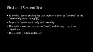 First and Second Sex
• To be the second sex implies that woman is seen as ”the sex” or the
”essentially sexed being”(6)
• Emphasis on woman’s body and sexuality
• The male is seen as the one, as “man”, and through cognitive
capacities
• The female is other and lesser
 