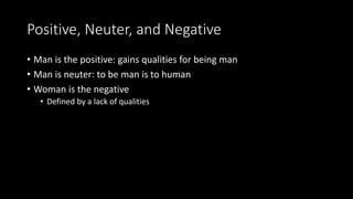 Positive, Neuter, and Negative
• Man is the positive: gains qualities for being man
• Man is neuter: to be man is to human
• Woman is the negative
• Defined by a lack of qualities
 