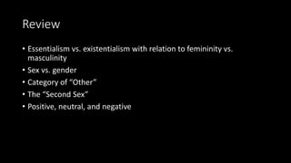 Review
• Essentialism vs. existentialism with relation to femininity vs.
masculinity
• Sex vs. gender
• Category of “Other”
• The “Second Sex”
• Positive, neutral, and negative
 