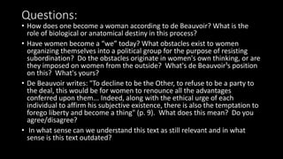 Questions:
• How does one become a woman according to de Beauvoir? What is the
role of biological or anatomical destiny in this process?
• Have women become a “we” today? What obstacles exist to women
organizing themselves into a political group for the purpose of resisting
subordination? Do the obstacles originate in women's own thinking, or are
they imposed on women from the outside? What's de Beauvoir¹s position
on this? What's yours?
• De Beauvoir writes: "To decline to be the Other, to refuse to be a party to
the deal, this would be for women to renounce all the advantages
conferred upon them... Indeed, along with the ethical urge of each
individual to affirm his subjective existence, there is also the temptation to
forego liberty and become a thing" (p. 9). What does this mean? Do you
agree/disagree?
• In what sense can we understand this text as still relevant and in what
sense is this text outdated?
 