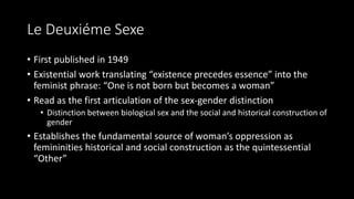 Le Deuxiéme Sexe
• First published in 1949
• Existential work translating “existence precedes essence” into the
feminist phrase: “One is not born but becomes a woman”
• Read as the first articulation of the sex-gender distinction
• Distinction between biological sex and the social and historical construction of
gender
• Establishes the fundamental source of woman’s oppression as
femininities historical and social construction as the quintessential
“Other”
 
