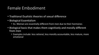 Female Embodiment
• Traditional Dualistic theories of sexual difference
• Biological Essentialism
• Ex. Woman are essentially different from men due to their hormones
• Biological basis that makes them cognitively and morally different
from men
• Examples include: less rational, less morally accountable, less mature, more
emotional
 