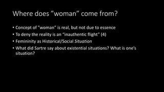 Where does ”woman” come from?
• Concept of ”woman” is real, but not due to essence
• To deny the reality is an “inauthentic flight” (4)
• Femininity as Historical/Social Situation
• What did Sartre say about existential situations? What is one’s
situation?
 