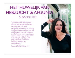HET HUWELIJK VAN
HEBZUCHT & AFGUNST
            SUSANNE PIET
  ‘Uit onderzoek blijkt dat we
  alleen maar gelukkig zijn met
  onze rijkdom als onze
  omgeving minder rijk is. Zolang
  we geen weten hebben van de
  mogelijkheid tot een beter of
  luxer bestaan, zijn we tevreden
  met wat we hebben. Maar
  zodra anderen het beter
  hebben, worden we
  ongelukkiger...’
  Second Sight 1/08, p. 11
 
