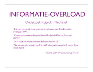 INFORMATIE-OVERLOAD
              Onderzoek Ruigrok | NetPanel
 ‘Internet en e-mail is de grootste boosdoener van de informatie-
 overload’ (69%)
 ‘Consumenten doen als eerste betaalde tijdschriften de deur uit -
 (22%)’
 ’18% doet als eerste de betaalde krant de deur uit’
 ‘We kunnen niet zonder mail, terwijl informatie-overvloed vooral door
 email komt’

                                    Second Sight 04/ jaargang 1, p. 14, 15
 