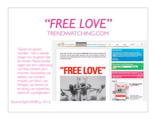 “FREE LOVE”
                         TRENDWATCHING.COM

    ‘Geven en gezien
    worden - het is steeds
    zaliger om te geven dan
    te nemen. Nooit eerder
    zagen we zo’n uitbarsting
    van free content, zo’n
    enorme uitwisseling van
    ideeen, van romans,
    muziek, van foto’s, van
    ﬁlmpjes, van kennis en
    ervaring, van expertise,
    talent en vaardigheden.’

Second Sight 04/08, p. 10-12
 