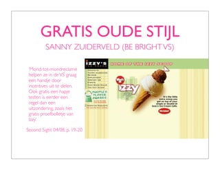 GRATIS OUDE STIJL
         SANNY ZUIDERVELD (BE BRIGHT VS)

 ‘Mond-tot-mondreclame
 helpen ze in de VS graag
 een handje door
 incentives uit te delen.
 Ook gratis een hapje
 testen is eerder een
 regel dan een
 uitzondering, zoals het
 gratis proefbolletje van
 Izzy’

Second Sight 04/08, p. 19-20
 