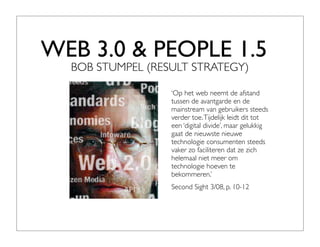WEB 3.0 & PEOPLE 1.5
  BOB STUMPEL (RESULT STRATEGY)

                  ‘Op het web neemt de afstand
                  tussen de avantgarde en de
                  mainstream van gebruikers steeds
                  verder toe. Tijdelijk leidt dit tot
                  een ‘digital divide’, maar gelukkig
                  gaat de nieuwste nieuwe
                  technologie consumenten steeds
                  vaker zo faciliteren dat ze zich
                  helemaal niet meer om
                  technologie hoeven te
                  bekommeren.’
                  Second Sight 3/08, p. 10-12
 