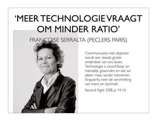 ‘MEER TECHNOLOGIE VRAAGT
     OM MINDER RATIO’
  FRANCOISE SERRALTA (PECLERS PARIS)

                     ‘Communicatie met objecten
                     wordt een steeds groter
                     onderdeel van ons leven.
                     Technologie is onzichtbaar en
                     menselijk geworden en dat zal
                     alleen maar verder toenemen.
                     Singularity, over de versmelting
                     van mens en techniek.’
                     Second Sight 3/08, p. 14-16
 