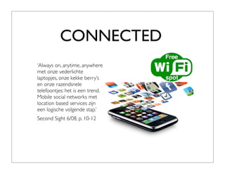 CONNECTED
‘Always on, anytime, anywhere
met onze vederlichte
laptopjes, onze kekke berry’s
en onze razendsnele
telefoontjes: het is een trend.
Mobile social networks met
location based services zijn
een logische volgende stap.’
Second Sight 6/08, p. 10-12
 